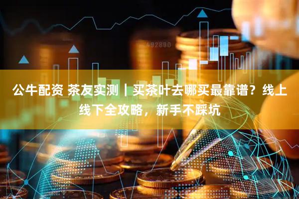 公牛配资 茶友实测｜买茶叶去哪买最靠谱？线上线下全攻略，新手不踩坑