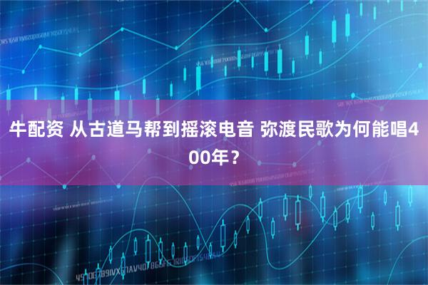 牛配资 从古道马帮到摇滚电音 弥渡民歌为何能唱400年？