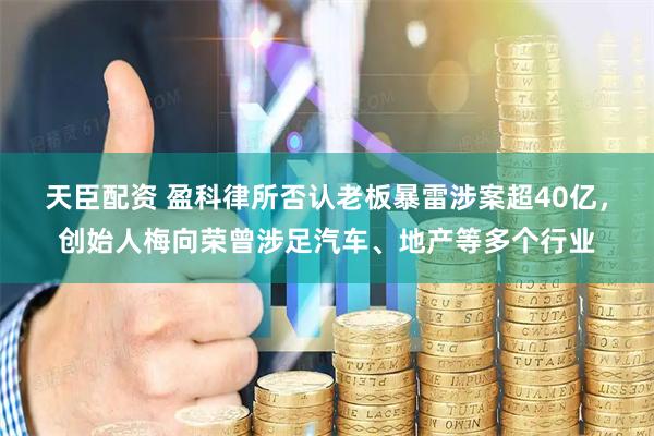 天臣配资 盈科律所否认老板暴雷涉案超40亿，创始人梅向荣曾涉足汽车、地产等多个行业
