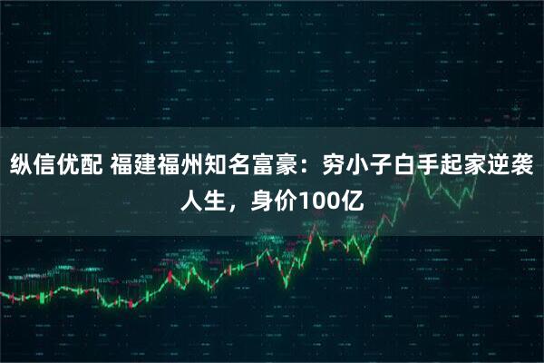 纵信优配 福建福州知名富豪：穷小子白手起家逆袭人生，身价100亿
