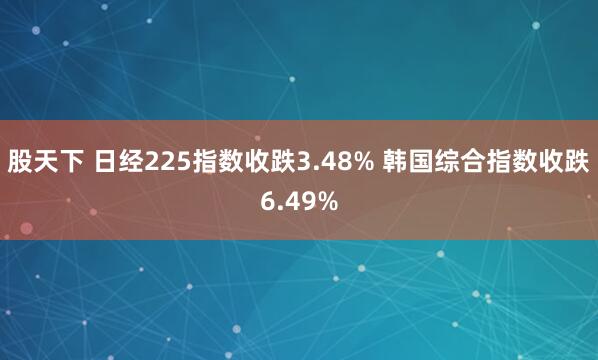 股天下 日经225指数收跌3.48% 韩国综合指数收跌6.49%
