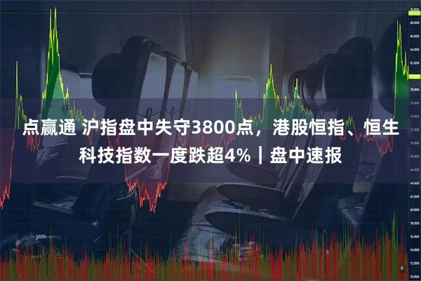 点赢通 沪指盘中失守3800点，港股恒指、恒生科技指数一度跌超4%｜盘中速报