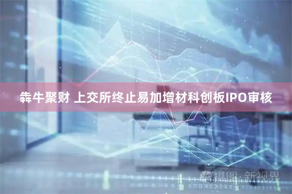 犇牛聚财 上交所终止易加增材科创板IPO审核