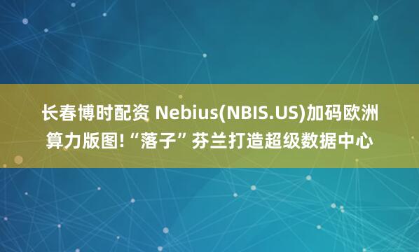 长春博时配资 Nebius(NBIS.US)加码欧洲算力版图!“落子”芬兰打造超级数据中心