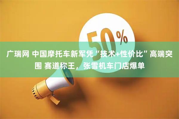 广瑞网 中国摩托车新军凭“技术+性价比”高端突围 赛道称王,张雪机车门店爆单