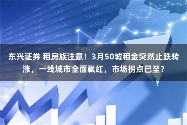 东兴证券 租房族注意!3月50城租金突然止跌转涨,一线城市全面飘红,市场拐点已至?