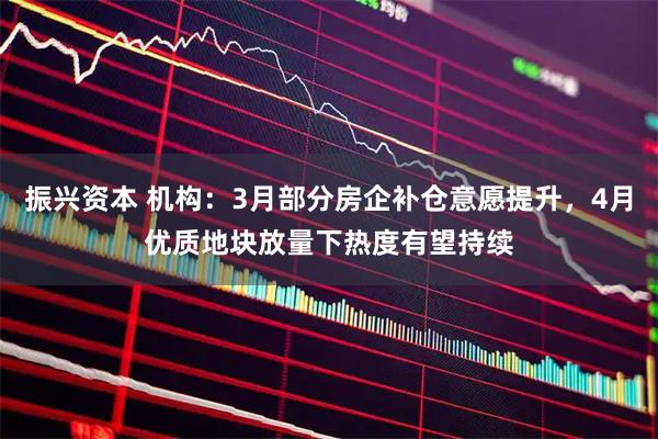 振兴资本 机构:3月部分房企补仓意愿提升,4月优质地块放量下热度有望持续