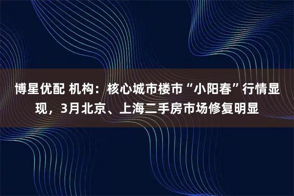 博星优配 机构：核心城市楼市“小阳春”行情显现，3月北京、上海二手房市场修复明显