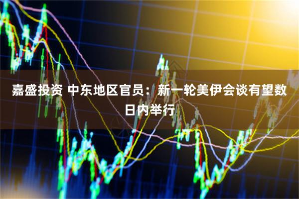 嘉盛投资 中东地区官员：新一轮美伊会谈有望数日内举行