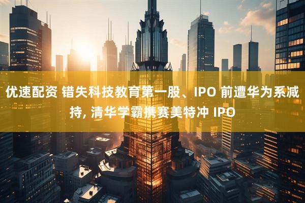 优速配资 错失科技教育第一股、IPO 前遭华为系减持, 清华学霸携赛美特冲 IPO
