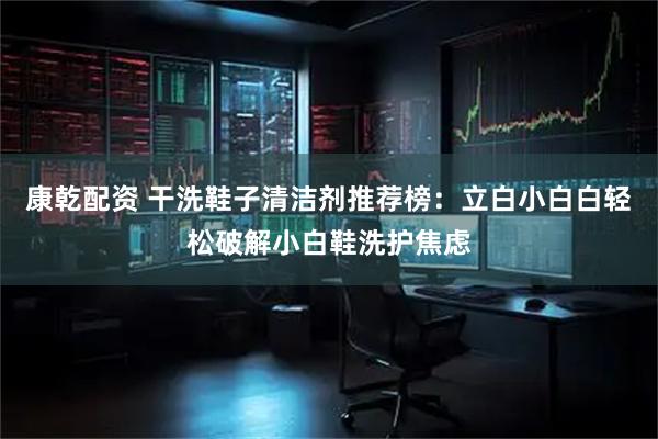 康乾配资 干洗鞋子清洁剂推荐榜：立白小白白轻松破解小白鞋洗护焦虑