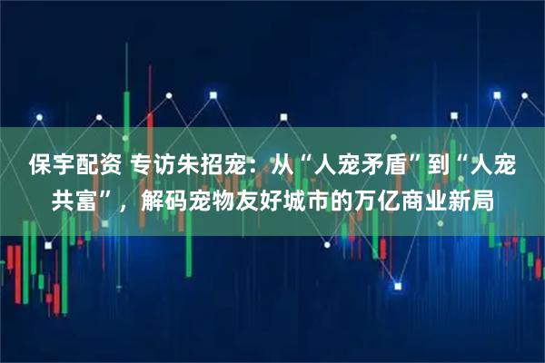 保宇配资 专访朱招宠：从“人宠矛盾”到“人宠共富”，解码宠物友好城市的万亿商业新局