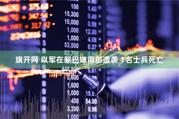 旗开网 以军在黎巴嫩南部遭袭 1名士兵死亡