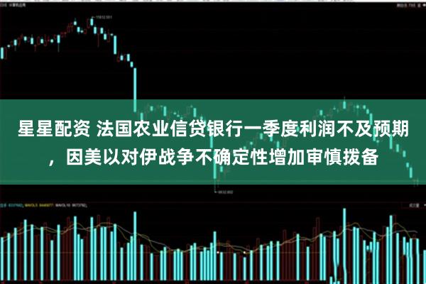 星星配资 法国农业信贷银行一季度利润不及预期，因美以对伊战争不确定性增加审慎拨备