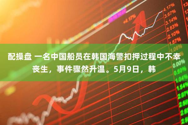 配操盘 一名中国船员在韩国海警扣押过程中不幸丧生，事件骤然升温。5月9日，韩