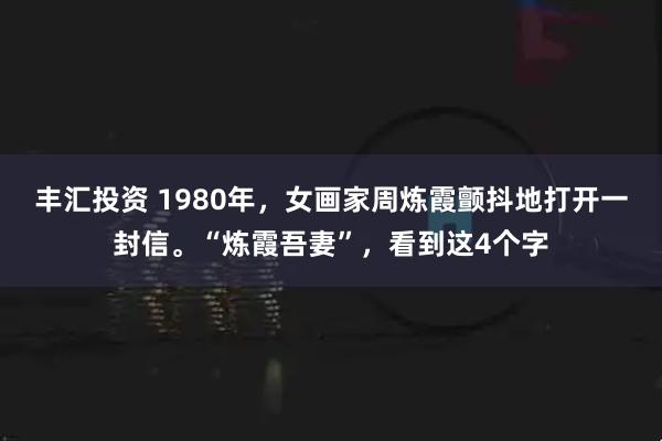 丰汇投资 1980年，女画家周炼霞颤抖地打开一封信。“炼霞吾妻”，看到这4个字