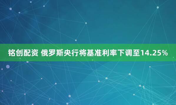 铭创配资 俄罗斯央行将基准利率下调至14.25%