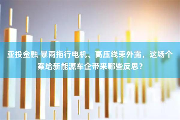 亚投金融 暴雨拖行电机、高压线束外露，这场个案给新能源车企带来哪些反思？