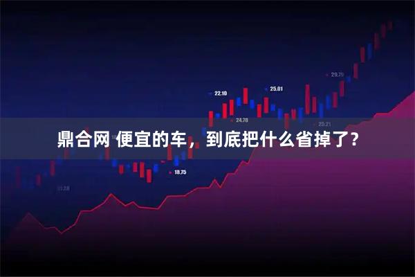 鼎合网 便宜的车，到底把什么省掉了？