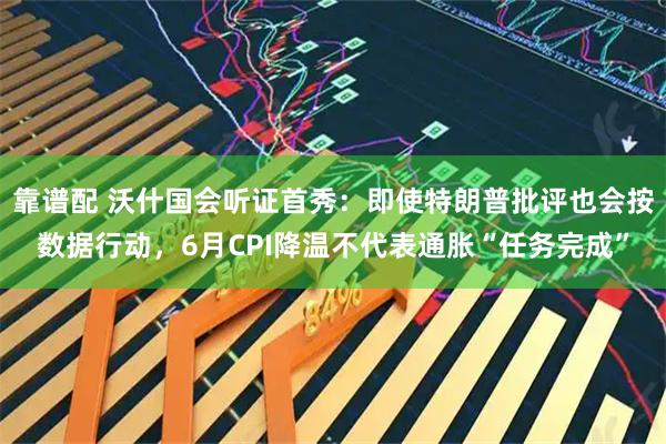 靠谱配 沃什国会听证首秀：即使特朗普批评也会按数据行动，6月CPI降温不代表通胀“任务完成”