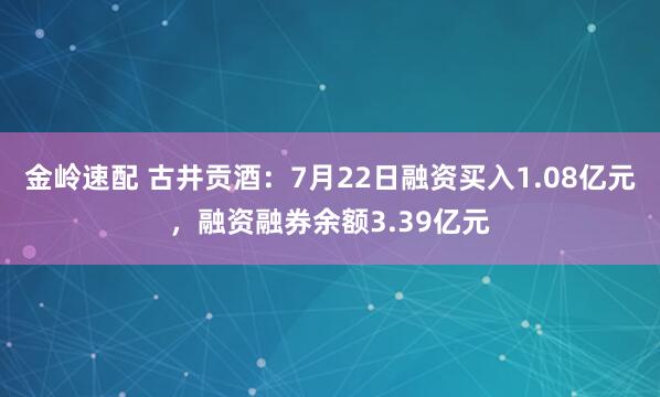 金岭速配 古井贡酒：7月22日融资买入1.08亿元，融资融券余额3.39亿元