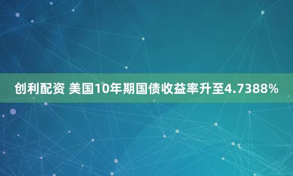 创利配资 美国10年期国债收益率升至4.7388%