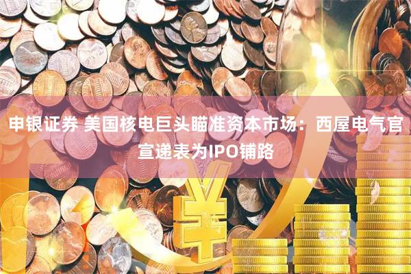 申银证券 美国核电巨头瞄准资本市场:西屋电气官宣递表为IPO铺路