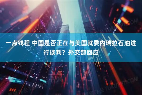 一点钱程 中国是否正在与美国就委内瑞拉石油进行谈判？外交部回应