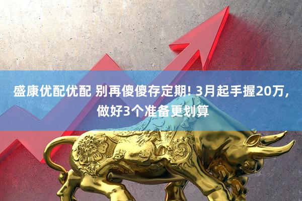 盛康优配优配 别再傻傻存定期! 3月起手握20万, 做好3个准备更划算