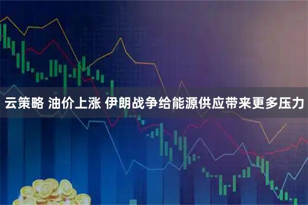 云策略 油价上涨 伊朗战争给能源供应带来更多压力
