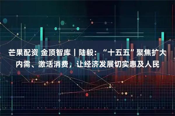 芒果配资 金顶智库｜陆毅：“十五五”聚焦扩大内需、激活消费，让经济发展切实惠及人民