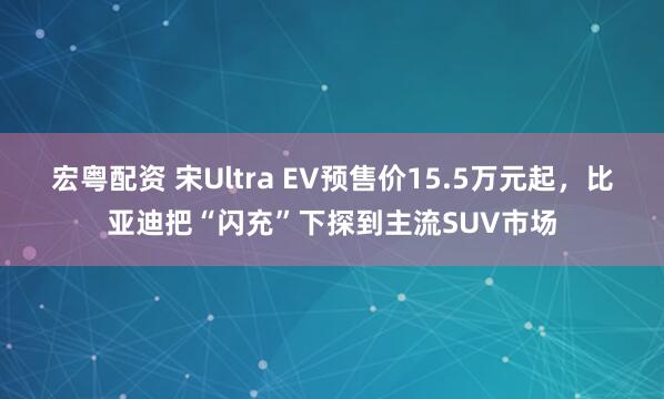 宏粤配资 宋Ultra EV预售价15.5万元起，比亚迪把“闪充”下探到主流SUV市场
