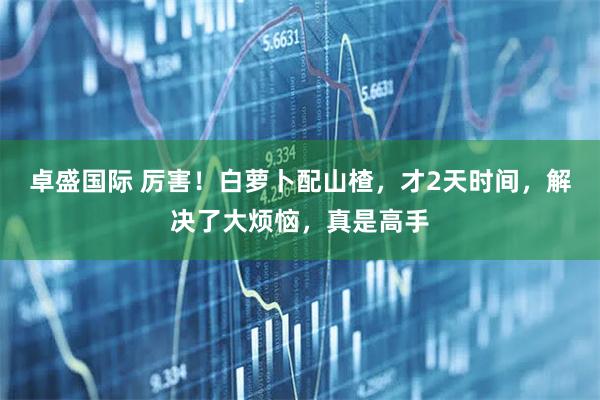卓盛国际 厉害！白萝卜配山楂，才2天时间，解决了大烦恼，真是高手