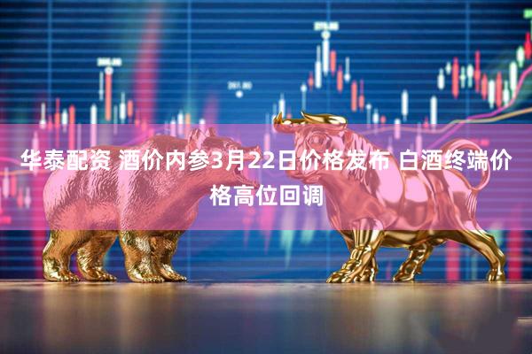 华泰配资 酒价内参3月22日价格发布 白酒终端价格高位回调