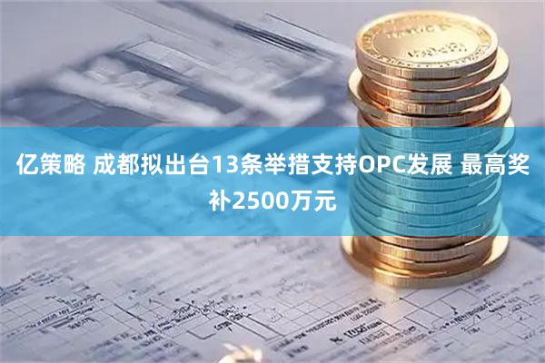 亿策略 成都拟出台13条举措支持OPC发展 最高奖补2500万元