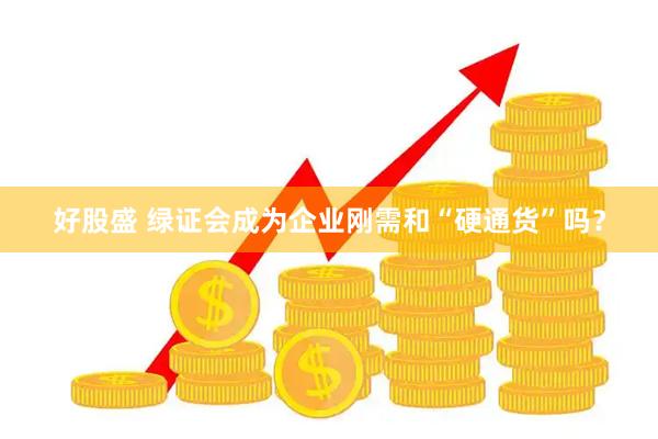 好股盛 绿证会成为企业刚需和“硬通货”吗？