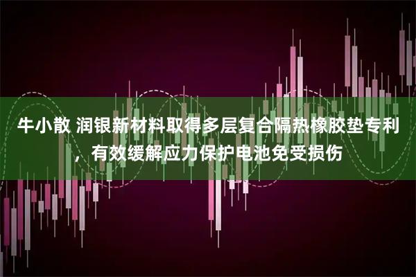 牛小散 润银新材料取得多层复合隔热橡胶垫专利，有效缓解应力保护电池免受损伤