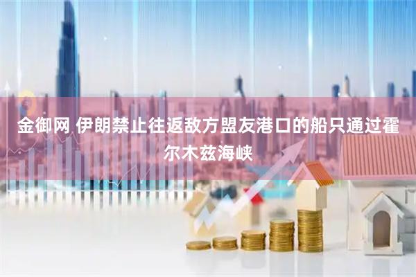 金御网 伊朗禁止往返敌方盟友港口的船只通过霍尔木兹海峡