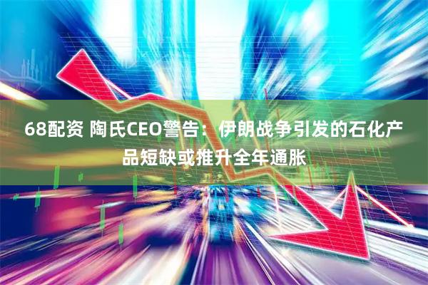 68配资 陶氏CEO警告：伊朗战争引发的石化产品短缺或推升全年通胀