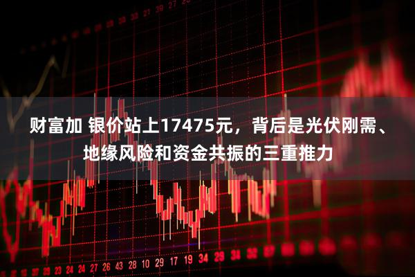 财富加 银价站上17475元，背后是光伏刚需、地缘风险和资金共振的三重推力
