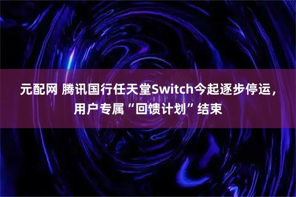 元配网 腾讯国行任天堂Switch今起逐步停运，用户专属“回馈计划”结束