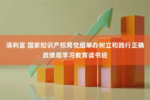 添利富 国家知识产权局党组举办树立和践行正确政绩观学习教育读书班