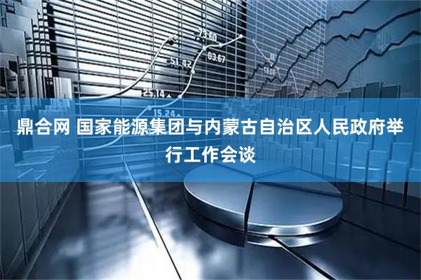 鼎合网 国家能源集团与内蒙古自治区人民政府举行工作会谈