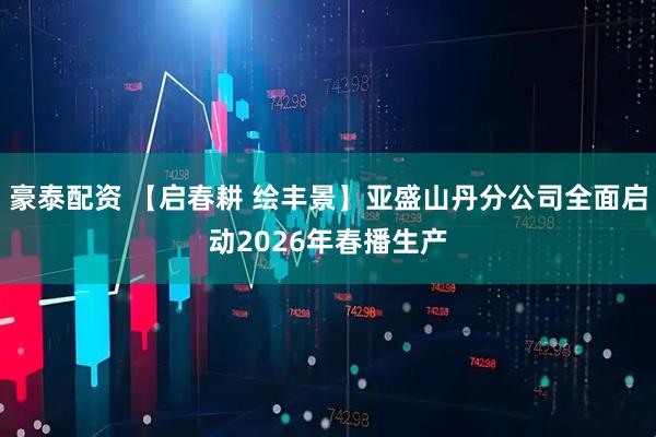 豪泰配资 【启春耕 绘丰景】亚盛山丹分公司全面启动2026年春播生产