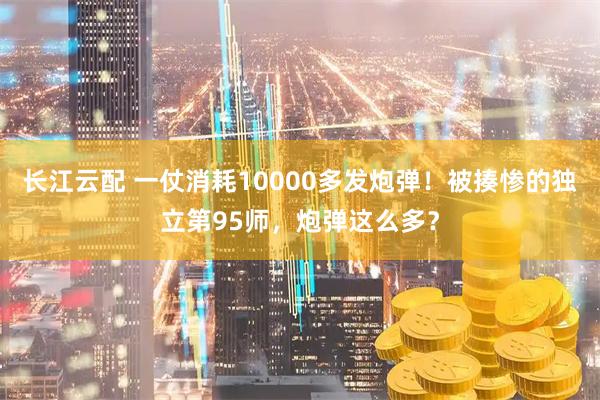 长江云配 一仗消耗10000多发炮弹！被揍惨的独立第95师，炮弹这么多？