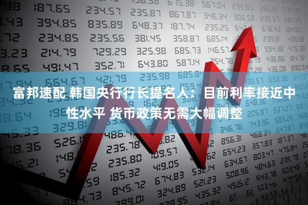 富邦速配 韩国央行行长提名人：目前利率接近中性水平 货币政策无需大幅调整
