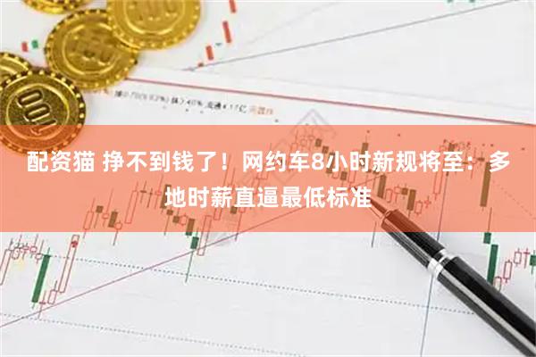 配资猫 挣不到钱了！网约车8小时新规将至：多地时薪直逼最低标准