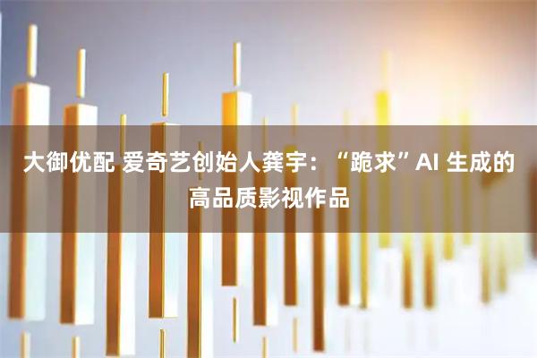 大御优配 爱奇艺创始人龚宇：“跪求”AI 生成的高品质影视作品