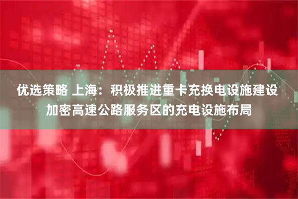 优选策略 上海：积极推进重卡充换电设施建设 加密高速公路服务区的充电设施布局