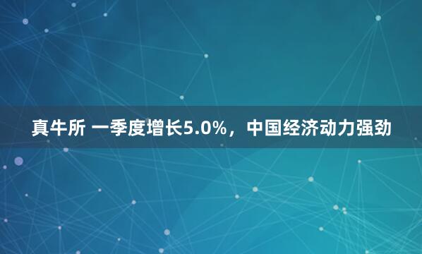 真牛所 一季度增长5.0%，中国经济动力强劲